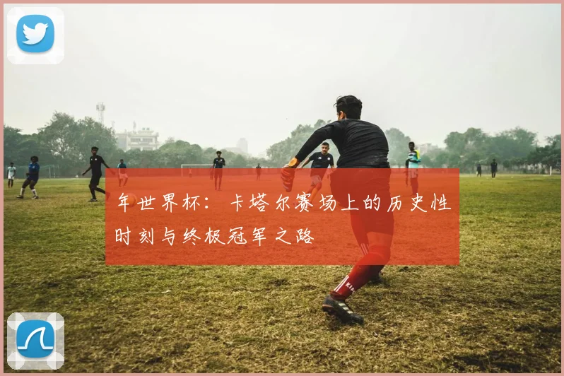年世界杯：卡塔尔赛场上的历史性时刻与终极冠军之路