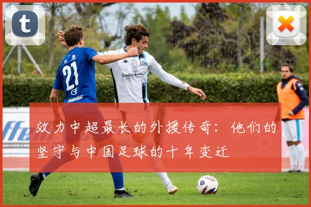 效力中超最长的外援传奇：他们的坚守与中国足球的十年变迁