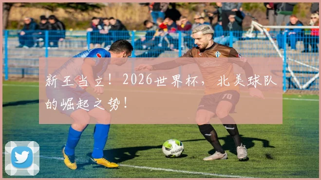 新王当立！2026世界杯，北美球队的崛起之势！
