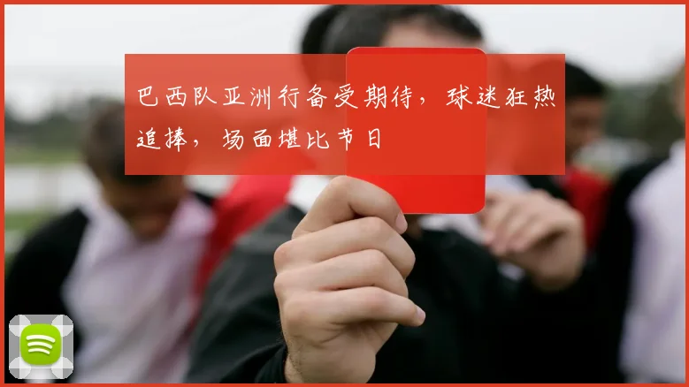 巴西队亚洲行备受期待,球迷狂热追捧,场面堪比节日