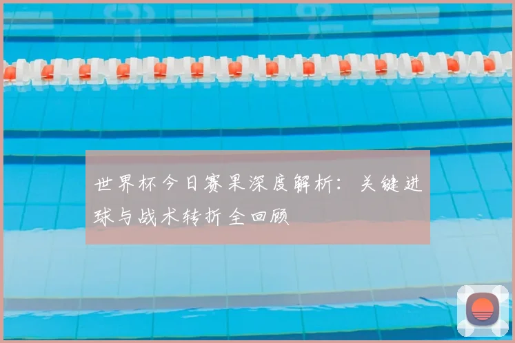 世界杯今日赛果深度解析：关键进球与战术转折全回顾