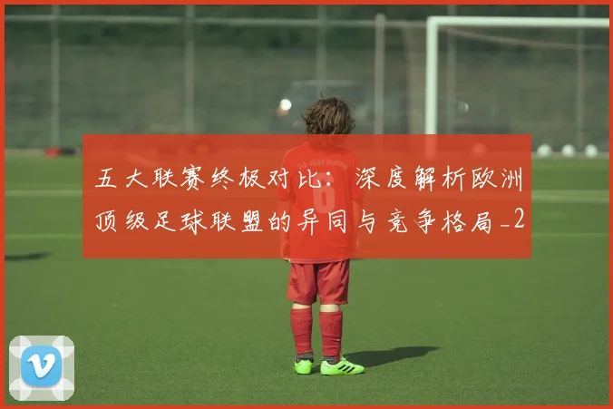 五大联赛终极对比：深度解析欧洲顶级足球联盟的异同与竞争格局_20260611141805